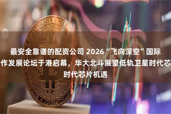 最安全靠谱的配资公司 2026“飞向深空”国际科创合作发展论坛于港启幕，华大北斗展望低轨卫星时代芯片机遇