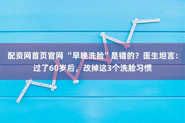配资网首页官网 “早晚洗脸”是错的?医生坦言:过了60岁后,改掉这3个洗脸习惯