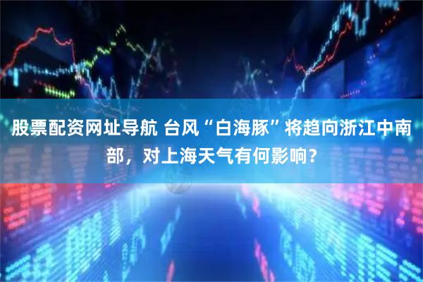 股票配资网址导航 台风“白海豚”将趋向浙江中南部，对上海天气有何影响？
