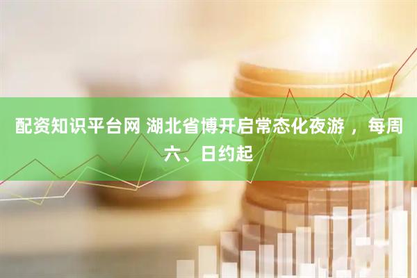 配资知识平台网 湖北省博开启常态化夜游 ，每周六、日约起