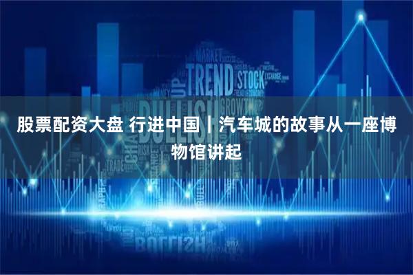 股票配资大盘 行进中国｜汽车城的故事从一座博物馆讲起