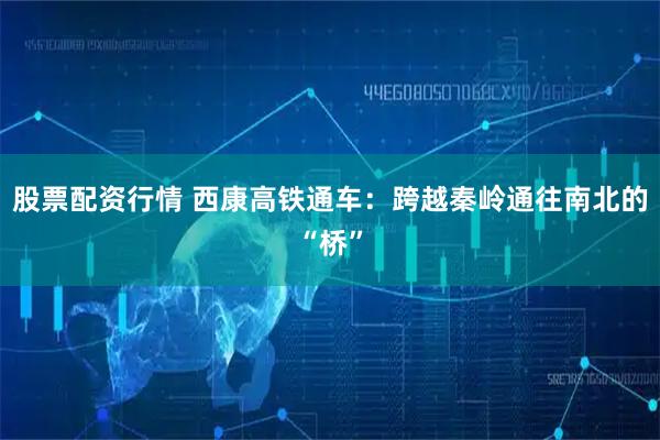 股票配资行情 西康高铁通车：跨越秦岭通往南北的“桥”