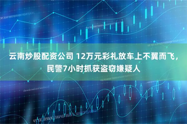 云南炒股配资公司 12万元彩礼放车上不翼而飞，民警7小时抓获盗窃嫌疑人
