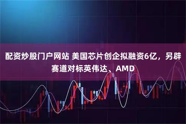 配资炒股门户网站 美国芯片创企拟融资6亿，另辟赛道对标英伟达、AMD