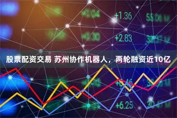 股票配资交易 苏州协作机器人，两轮融资近10亿